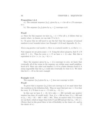36                                              CHAPTER 1. SEQUENCES

Proposition 1.4.4
    a.) The constant sequence {an }, given by an = c for all n ∈ N converges
to c.
                                          1
    b.) The sequence {an } given by an = n converges to 0.


Proof:
a.) Since for this sequence we have |an − c| = 0 for all n, it follows that no
matter what ǫ is chosen, we can take N to be 1.
b.) To prove this we will need to use the fact that the sequence of natural
numbers is not bounded above (see Example 1.3.10 and Appendix A). I.e.,

Given any positive real number r, there is a natural number n, so that n > r.

Now suppose we are given some ǫ > 0. Using the above property, ﬁnd N ∈ N
with N > 1/ǫ. Then for every n > N we have n > 1/ǫ also. But this is
equivalent to 1/n < ǫ, i.e. |an − 0| < ǫ.

    Since the sequence given by an = 1/n converges to zero, we know that
eventually all of the terms in the sequence are within some small neighbor-
hood of 0. Since any other real number L = 0 is a ﬁnite distance from 0, it
seems impossible that the an ’s could also eventually be close to L. We show
this for L = .01 in the next example


Example 1.4.5
                                        1
    The sequence {an } given by an = n does not converge to 0.01.
Proof:
    To prove that a sequence {an } does not converge to L we must show that
the condition in the deﬁnition fails. Thus we must ﬁnd just one ǫ > 0 so that
for every N ∈ N there is an n > N with |an − L| ≥ ǫ.
    In this case we have L = .01, let’s take ǫ = .001 (actually any positive
number less than .01 would work). Now, if n > 200 we have 1/n < .005 and
so |an − .01| > .01 − .005 = .005 > .001. Thus, no matter what N is chosen,
we can ﬁnd n which is larger than both N and 200 and get that |an −.01| ≥ ǫ.
(Notice that in this proof there is lots of ﬂexibility in the choice of ǫ and in
the choice of n.)
 