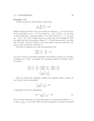 1.4. CONVERGENCE                                                            39

Example 1.4.7
  In this example we will examine a proof that

                                 2n + 1
                              lim       = 2/3.
                             n→∞ 3n − 1

Before getting involved in the proof, using an arbitrary ǫ > 0, let’s practice
with a particular ǫ, say ǫ = .01. So, letting an = (2n + 1)/(3n − 1), we want
to ﬁnd (explicitly) a natural number N so that whenever n > N we have
|an − 2/3| < .01. Now I might impress you with my acute foresight if I told
you right now that I am going to choose N = 55 and then proved to you that
this N works. Instead, I will be a bit more honest with you and show you
how I come up with this value for N.
    We want a condition on n that will guarantee that

                             (2n + 1) 2
                                     −  < .01.
                             (3n − 1) 3

Let’s try to ﬁnd an equivalent inequality from which it is easier to read oﬀ a
condition on n. First, we simplify the expression inside the absolute values
by noting


                   2n + 1 2   3(2n + 1) 2(3n − 1)
                         −  =           −
                   3n − 1 3   3(3n − 1) 3(3n − 1)
                                  5
                            =           .
                              3(3n − 1)

   Next we rewrite the inequality without the absolute values, namely we
use the fact that the inequality

                                   5
                                         < .01
                               3(3n − 1)

is equivalent to the two inequalities
                                        5
                          −.01 <              < .01.                       (∗)
                                    3(3n − 1)

Now we notice that since n is a natural number, it is always true that 3n−1 >
            5
0, hence 3(3n−1) > 0 as well. Thus, the ﬁrst inequality is true for all natural
 