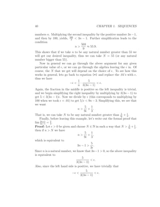 40                                              CHAPTER 1. SEQUENCES

numbers n. Multiplying the second inequality by the positive number 3n − 1,
and then by 100, yields, 500 < 3n − 1. Further simpliﬁcation leads to the
                             3
condition
                                       503
                                n>          ≈ 55.9.
                                        9
This shows that if we take n to be any natural number greater than 55 we
will get our desired inequality, thus we can take N = 55 (or any natural
number bigger than 55).
    Now in general we can go through the above argument for any given
particular value of ǫ, or we can go through the algebra leaving the ǫ in. Of
course, the N that we get will depend on the choice of ǫ. To see how this
works in general, lets go back to equation (*) and replace the .01’s with ǫ,
thus we have
                                    1        5
                            −ǫ < ·                  < ǫ.
                                   n 3(3n − 1)
Again, the fraction in the middle is positive so the left inequality is trivial,
and we begin simplifying the right inequality by multiplying by 3(3n − 1) to
get 5 < 3(3n − 1)ǫ. Now we divide by ǫ (this corresponds to multiplying by
100 when we took ǫ = .01) to get 5/ǫ < 9n − 3. Simplifying this, we see that
we want
                                          5     1
                                   n>        + .
                                         9ǫ 3
                                                                   5    1
That is, we can take N to be any natural number greater than 9ǫ + 3 .
    Finally, before leaving this example, let’s write out the formal proof that
lim 2n+1 = 3 .
    3n−1
             2

Proof: Let ǫ > 0 be given and choose N ∈ N in such a way that N > 9ǫ + 1 .5
                                                                              3
then if n > N we have
                                          5     1
                                   n>        + ,
                                         9ǫ 3
which is equivalent to
                                               5
                                   3n − 1 > .
                                               3ǫ
Since n is a natural number, we know that 3n−1 > 0, so the above inequality
is equivalent to
                                       5
                                               < ǫ.
                                  3(3n − 1)
Also, since the left hand side is positive, we have trivially that
                                           5
                               −ǫ <               < ǫ.
                                      3(3n − 1)
 