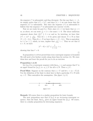 46                                               CHAPTER 1. SEQUENCES

the sequence r n is unbounded, and thus divergent. For the case that r < −1,
we simply notice that |r n | = |r|n , and since |r| > 1 we now know that the
sequence |r|n is unbounded. But since the sequence |r n | is unbounded it
follows that the sequence r n is unbounded (see exercise 1.3.10).
                                                                        1
      Now we are ready for part b.). First, since |r| < 1 we know that |r| > 1
                              1
so, as above, we can write |r| = 1 + c for some c > 0. The above induction
                          1
argument shows that ( |r| )n ≥ 1 + nc and so, by inverting, we have that
                  1
|r n | = |r|n ≤ 1+nc . Now let ǫ > 0 be given and choose N ∈ N so that
N > ( 1 − 1)/c. Then if n > N we have that n > ( 1 − 1)/c. This is equivalent
        ǫ                                            ǫ
to 1 + nc > 1 , which, in turn, implies that 1+nc < ǫ. Thus we see that if
               ǫ
                                                  1

n > N, we have
                                               1
                         |r n − 0| = |r|n ≤         < ǫ,
                                            1 + nc
showing that lim r n = 0.

   In proposition 1.4.10 we proved that every convergent sequence is bounded.
We will need a few further results along these lines for section 1.6. We state
them here and leave the proofs for you to do as exercises.
Proposition 1.4.16
   Let {an } be a convergent sequence with lim an = α and assume that U is
an upper bound for {an }, i.e. an ≤ U for all n ∈ N. Then α ≤ U.
Proof Hint: Suppose on the contrary that α > U and let ǫ = (α − U)/2.
Use the deﬁnition of the limit to show how to ﬁnd a particular N ∈ N with
aN > U. This contradicts the assumption. (See ﬁgure 1.4.3.)


                                       aN
                                 (                  )
                        U       α−ε          α     α+ε

                              figure 1.4.3



Remark: Of course there is a similar proposition for lower bounds.
   The next proposition says that if {an } is an increasing convergent se-
quence, then the limit, lim an , gives an upper bound for {an }. Of course,
there is a similar proposition for decreasing sequences.
 
