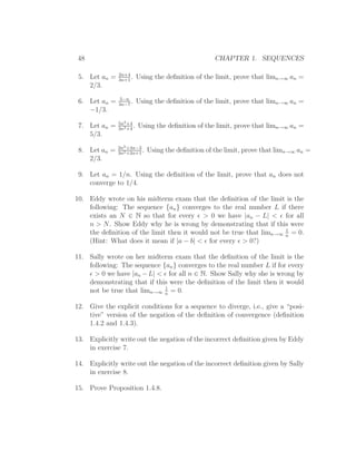 48                                                  CHAPTER 1. SEQUENCES

               2n+4
 5. Let an =   3n+1
                    .     Using the deﬁnition of the limit, prove that limn→∞ an =
    2/3.
                5−n
 6. Let an =   3n−7
                    .     Using the deﬁnition of the limit, prove that limn→∞ an =
    −1/3.
               5n2 +4
 7. Let an =   3n2 +4
                      .   Using the deﬁnition of the limit, prove that limn→∞ an =
    5/3.
               2n2 +4n−3
 8. Let an =   3n2 +2n+1
                         .   Using the deﬁnition of the limit, prove that limn→∞ an =
    2/3.

 9. Let an = 1/n. Using the deﬁnition of the limit, prove that an does not
    converge to 1/4.

10. Eddy wrote on his midterm exam that the deﬁnition of the limit is the
    following: The sequence {an } converges to the real number L if there
    exists an N ∈ N so that for every ǫ > 0 we have |an − L| < ǫ for all
    n > N. Show Eddy why he is wrong by demonstrating that if this were
                                                                     1
    the deﬁnition of the limit then it would not be true that limn→∞ n = 0.
    (Hint: What does it mean if |a − b| < ǫ for every ǫ > 0?)

11. Sally wrote on her midterm exam that the deﬁnition of the limit is the
    following: The sequence {an } converges to the real number L if for every
    ǫ > 0 we have |an − L| < ǫ for all n ∈ N. Show Sally why she is wrong by
    demonstrating that if this were the deﬁnition of the limit then it would
                             1
    not be true that limn→∞ n = 0.

12. Give the explicit conditions for a sequence to diverge, i.e., give a “posi-
    tive” version of the negation of the deﬁnition of convergence (deﬁnition
    1.4.2 and 1.4.3).

13. Explicitly write out the negation of the incorrect deﬁnition given by Eddy
    in exercise 7.

14. Explicitly write out the negation of the incorrect deﬁnition given by Sally
    in exercise 8.

15. Prove Proposition 1.4.8.
 