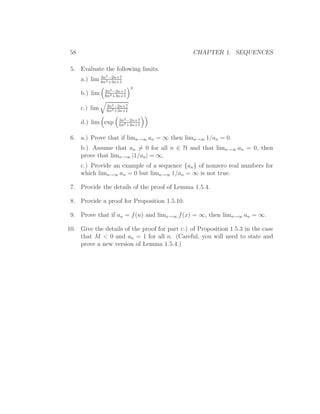 58                                              CHAPTER 1. SEQUENCES

 5. Evaluate the following limits.
               2
             3n −2n+7
     a.) lim 6n2 +3n+1
                           3
               3n2 −2n+7
     b.) lim   6n2 +3n+1

               3n2 −2n+7
     c.) lim   6n2 +3n+1

                     3n2 −2n+7
     d.) lim exp     6n2 +3n+1


 6. a.) Prove that if limn→∞ an = ∞ then limn→∞ 1/an = 0.
     b.) Assume that an = 0 for all n ∈ N and that limn→∞ an = 0, then
     prove that limn→∞ |1/an | = ∞.
     c.) Provide an example of a sequence {an } of nonzero real numbers for
     which limn→∞ an = 0 but limn→∞ 1/an = ∞ is not true.

 7. Provide the details of the proof of Lemma 1.5.4.

 8. Provide a proof for Proposition 1.5.10.

 9. Prove that if an = f (n) and limx→∞ f (x) = ∞, then limn→∞ an = ∞.

10. Give the details of the proof for part c.) of Proposition 1.5.3 in the case
    that M < 0 and an = 1 for all n. (Careful, you will need to state and
    prove a new version of Lemma 1.5.4.)
 