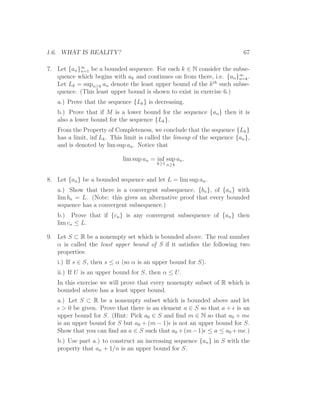 1.6. WHAT IS REALITY?                                                       67

7. Let {an }∞ be a bounded sequence. For each k ∈ N consider the subse-
            n=1
   quence which begins with ak and continues on from there, i.e. {an }∞ .
                                                                      n=k
   Let Lk = supn≥k an denote the least upper bound of the k th such subse-
   quence. (This least upper bound is shown to exist in exercise 6.)
   a.) Prove that the sequence {Lk } is decreasing.
   b.) Prove that if M is a lower bound for the sequence {an } then it is
   also a lower bound for the sequence {Lk }.
   From the Property of Completeness, we conclude that the sequence {Lk }
   has a limit, inf Lk . This limit is called the limsup of the sequence {an },
   and is denoted by lim sup an . Notice that

                            lim sup an = inf sup an .
                                          k≥1 n≥k



8. Let {an } be a bounded sequence and let L = lim sup an .
   a.) Show that there is a convergent subsequence, {bn }, of {an } with
   lim bn = L. (Note: this gives an alternative proof that every bounded
   sequence has a convergent subsequence.)
   b.) Prove that if {cn } is any convergent subsequence of {an } then
   lim cn ≤ L.

9. Let S ⊂ R be a nonempty set which is bounded above. The real number
   α is called the least upper bound of S if it satisﬁes the following two
   properties:
   i.) If s ∈ S, then s ≤ α (so α is an upper bound for S).
   ii.) If U is an upper bound for S, then α ≤ U.
   In this exercise we will prove that every nonempty subset of R which is
   bounded above has a least upper bound.
   a.) Let S ⊂ R be a nonempty subset which is bounded above and let
   ǫ > 0 be given. Prove that there is an element a ∈ S so that a + ǫ is an
   upper bound for S. (Hint: Pick a0 ∈ S and ﬁnd m ∈ N so that a0 + mǫ
   is an upper bound for S but a0 + (m − 1)ǫ is not an upper bound for S.
   Show that you can ﬁnd an a ∈ S such that a0 + (m − 1)ǫ ≤ a ≤ a0 + mǫ.)
   b.) Use part a.) to construct an increasing sequence {an } in S with the
   property that an + 1/n is an upper bound for S.
 