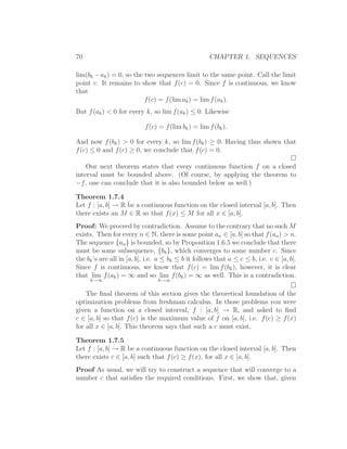 70                                                   CHAPTER 1. SEQUENCES

lim(bk − ak ) = 0, so the two sequences limit to the same point. Call the limit
point c. It remains to show that f (c) = 0. Since f is continuous, we know
that
                          f (c) = f (lim ak ) = lim f (ak ).
But f (ak ) < 0 for every k, so lim f (ak ) ≤ 0. Likewise

                           f (c) = f (lim bk ) = lim f (bk ).

And now f (bk ) > 0 for every k, so lim f (bk ) ≥ 0. Having thus shown that
f (c) ≤ 0 and f (c) ≥ 0, we conclude that f (c) = 0.

    Our next theorem states that every continuous function f on a closed
interval must be bounded above. (Of course, by applying the theorem to
−f , one can conclude that it is also bounded below as well.)

Theorem 1.7.4
Let f : [a, b] → R be a continuous function on the closed interval [a, b]. Then
there exists an M ∈ R so that f (x) ≤ M for all x ∈ [a, b].
Proof: We proceed by contradiction. Assume to the contrary that no such M
exists. Then for every n ∈ N, there is some point an ∈ [a, b] so that f (an ) > n.
The sequence {an } is bounded, so by Proposition 1.6.5 we conclude that there
must be some subsequence, {bk }, which converges to some number c. Since
the bk ’s are all in [a, b], i.e. a ≤ bk ≤ b it follows that a ≤ c ≤ b, i.e. c ∈ [a, b].
Since f is continuous, we know that f (c) = lim f (bk ), however, it is clear
that lim f (ak ) = ∞ and so lim f (bk ) = ∞ as well. This is a contradiction.
     k→∞                        k→∞


    The ﬁnal theorem of this section gives the theoretical foundation of the
optimization problems from freshman calculus. In those problems you were
given a function on a closed interval, f : [a, b] → R, and asked to ﬁnd
c ∈ [a, b] so that f (c) is the maximum value of f on [a, b], i.e. f (c) ≥ f (x)
for all x ∈ [a, b]. This theorem says that such a c must exist.

Theorem 1.7.5
Let f : [a, b] → R be a continuous function on the closed interval [a, b]. Then
there exists c ∈ [a, b] such that f (c) ≥ f (x), for all x ∈ [a, b].
Proof As usual, we will try to construct a sequence that will converge to a
number c that satisﬁes the required conditions. First, we show that, given
 