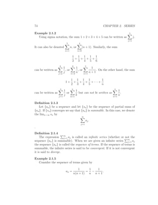 74                                                                  CHAPTER 2. SERIES

Example 2.1.2                                                                          5
  Using sigma notation, the sum 1 + 2 + 3 + 4 + 5 can be written as                         j.
                                                                                      j=1
                             5              4
It can also be denoted             n, or         (n + 1). Similarly, the sum
                           n=1             n=0

                                    1 1 1 1 1
                                     + + + +
                                    2 3 4 5 6
                     6              6                 5
                          1              1                 1
can be written as           , or           , or               . On the other hand, the sum
                    j=2
                          j        n=2
                                         n        n=1
                                                          n+1

                                   1 1 1 1      1
                            1+      + + + +···+
                                   2 3 4 5      n
                     n              n                                      n
                          1              1                                      1
can be written as           or             but can not be written as              .
                    j=1
                          j        k=1
                                         k                                n=1
                                                                                n

Deﬁnition 2.1.3
   Let {an } be a sequence and let {sn } be the sequence of partial sums of
{an }. If {sn } converges we say that {an } is summable. In this case, we denote
the limn→∞ sn by
                                                 ∞
                                                      aj .
                                                j=1
.
Deﬁnition 2.1.4
     The expression ∞ aj is called an inﬁnite series (whether or not the
                       j=1
                                                                          ∞
sequence {an } is summable). When we are given an inﬁnite series j=1 aj
the sequence {an } is called the sequence of terms. If the sequence of terms is
summable, the inﬁnite series is said to be convergent. If it is not convergent
it is said to diverge.

Example 2.1.5
  Consider the sequence of terms given by

                                           1      1  1
                            an =                 = −    .
                                        n(n + 1)  n n+1
 