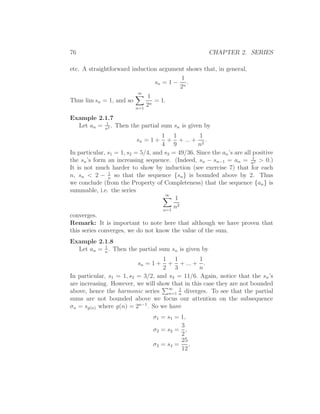 76                                                     CHAPTER 2. SERIES

etc. A straightforward induction argument shows that, in general,
                                        1
                               sn = 1 − n .
                                       2
                          ∞
                                1
Thus lim sn = 1, and so            = 1.
                          n=1
                                2n

Example 2.1.7
           1
  Let an = n2 . Then the partial sum sn is given by
                                    1 1           1
                          sn = 1 +    + + ... + 2 .
                                    4 9          n
In particular, s1 = 1, s2 = 5/4, and s3 = 49/36. Since the an ’s are all positive
                                                                         1
the sn ’s form an increasing sequence. (Indeed, sn − sn−1 = an = n2 > 0.)
It is not much harder to show by induction (see exercise 7) that for each
               1
n, sn < 2 − n so that the sequence {sn } is bounded above by 2. Thus
we conclude (from the Property of Completeness) that the sequence {an } is
summable, i.e. the series
                                     ∞
                                         1
                                    n=1
                                        n2
converges.
Remark: It is important to note here that although we have proven that
this series converges, we do not know the value of the sum.
Example 2.1.8
           1
  Let an = n . Then the partial sum sn is given by
                                   1 1           1
                           sn = 1 +  + + ... + .
                                   2 3           n
In particular, s1 = 1, s2 = 3/2, and s3 = 11/6. Again, notice that the sn ’s
are increasing. However, we will show that in this case they are not bounded
above, hence the harmonic series ∞ n diverges. To see that the partial
                                     n=1
                                         1

sums are not bounded above we focus our attention on the subsequence
σn = sg(n) where g(n) = 2n−1 . So we have
                                  σ1 = s1 = 1,
                                            3
                                  σ2 = s2 = ,
                                            2
                                            25
                                  σ3 = s4 = ,
                                            12
 