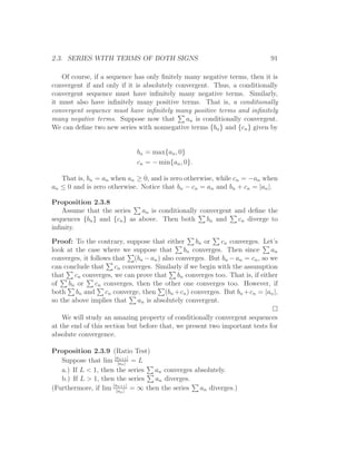 2.3. SERIES WITH TERMS OF BOTH SIGNS                                       91

   Of course, if a sequence has only ﬁnitely many negative terms, then it is
convergent if and only if it is absolutely convergent. Thus, a conditionally
convergent sequence must have inﬁnitely many negative terms. Similarly,
it must also have inﬁnitely many positive terms. That is, a conditionally
convergent sequence must have inﬁnitely many positive terms and inﬁnitely
many negative terms. Suppose now that         an is conditionally convergent.
We can deﬁne two new series with nonnegative terms {bn } and {cn } given by


                             bn = max{an , 0}
                             cn = − min{an , 0}.

   That is, bn = an when an ≥ 0, and is zero otherwise, while cn = −an when
an ≤ 0 and is zero otherwise. Notice that bn − cn = an and bn + cn = |an |.

Proposition 2.3.8
   Assume that the series     an is conditionally convergent and deﬁne the
sequences {bn } and {cn } as above. Then both       bn and    cn diverge to
inﬁnity.

Proof: To the contrary, suppose that either       bn or    cn converges. Let’s
look at the case where we suppose that        bn converges. Then since      an
converges, it follows that (bn − an ) also converges. But bn − an = cn , so we
can conclude that cn converges. Similarly if we begin with the assumption
that cn converges, we can prove that bn converges too. That is, if either
of    bn or     cn converges, then the other one converges too. However, if
both bn and cn converge, then (bn +cn ) converges. But bn +cn = |an |,
so the above implies that     an is absolutely convergent.

    We will study an amazing property of conditionally convergent sequences
at the end of this section but before that, we present two important tests for
absolute convergence.

Proposition 2.3.9 (Ratio Test)
   Suppose that lim |a|an | | = L
                       n+1


   a.) If L < 1, then the series  an converges absolutely.
   b.) If L > 1, then the series  an diverges.
                     |an+1 |
(Furthermore, if lim |an | = ∞ then the series   an diverges.)
 