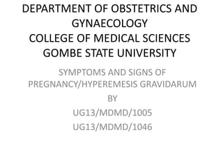 DEPARTMENT OF OBSTETRICS AND
GYNAECOLOGY
COLLEGE OF MEDICAL SCIENCES
GOMBE STATE UNIVERSITY
SYMPTOMS AND SIGNS OF
PREGNANCY/HYPEREMESIS GRAVIDARUM
BY
UG13/MDMD/1005
UG13/MDMD/1046
 