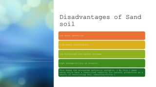 Disadvantages of Sand
soil
low water retention
high water infiltration
low fertiliser and carbon storage
high susceptibility to erosion.
This makes the ecosystem naturally unstable. ( By this l mean
sandy soils have a restricted capacity for natural production as a
result of restricting soil characteristics ).
 