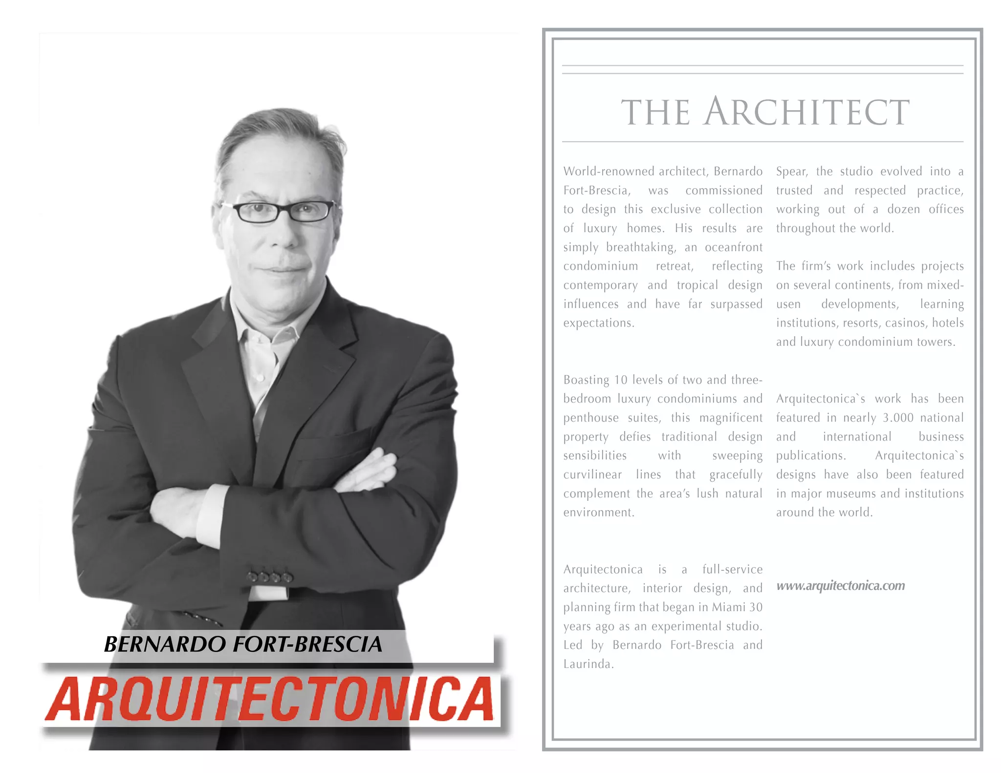 the Architect
                        World-renowned architect, Bernardo     Spear, the studio evolved into a
                        Fort-Brescia, was commissioned         trusted and respected practice,
                        to design this exclusive collection    working out of a dozen offices
                        of luxury homes. His results are       throughout the world.
                        simply breathtaking, an oceanfront
                        condominium retreat, reflecting        The firm’s work includes projects
                        contemporary and tropical design       on several continents, from mixed-
                        influences and have far surpassed      usen      developments,      learning
                        expectations.                          institutions, resorts, casinos, hotels
                                                               and luxury condominium towers.


                        Boasting 10 levels of two and three-
                        bedroom luxury condominiums and        Arquitectonica`s work has been
                        penthouse suites, this magnificent     featured in nearly 3.000 national
                        property defies traditional design     and      international     business
                        sensibilities    with      sweeping    publications.      Arquitectonica`s
                        curvilinear lines that gracefully      designs have also been featured
                        complement the area’s lush natural     in major museums and institutions
                        environment.                           around the world.



                        Arquitectonica is a full-service
                        architecture, interior design, and     www.arquitectonica.com
                        planning firm that began in Miami 30
                        years ago as an experimental studio.
BERNARDO FORT-BRESCIA   Led by Bernardo Fort-Brescia and
                        Laurinda.
 
