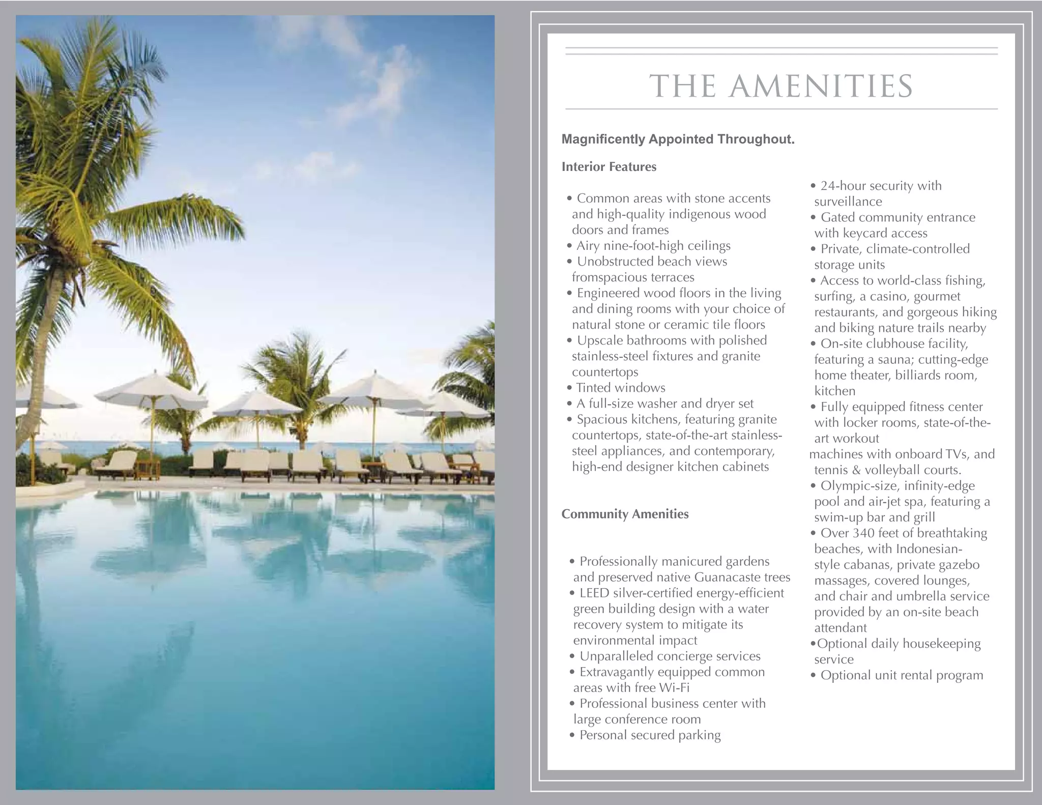 the amenities
Magnificently Appointed Throughout.

Interior Features
                                            • 24-hour security with
• Common areas with stone accents            surveillance
 and high-quality indigenous wood           • Gated community entrance
 doors and frames                            with keycard access
• Airy nine-foot-high ceilings              • Private, climate-controlled
• Unobstructed beach views                   storage units
 fromspacious terraces                      • Access to world-class fishing,
• Engineered wood floors in the living       surfing, a casino, gourmet
 and dining rooms with your choice of        restaurants, and gorgeous hiking
 natural stone or ceramic tile floors        and biking nature trails nearby
• Upscale bathrooms with polished           • On-site clubhouse facility,
 stainless-steel fixtures and granite        featuring a sauna; cutting-edge
 countertops                                 home theater, billiards room,
• Tinted windows                             kitchen
• A full-size washer and dryer set          • Fully equipped fitness center
• Spacious kitchens, featuring granite       with locker rooms, state-of-the-
 countertops, state-of-the-art stainless-    art workout
 steel appliances, and contemporary,        machines with onboard TVs, and
 high-end designer kitchen cabinets          tennis & volleyball courts.
                                            • Olympic-size, infinity-edge
                                             pool and air-jet spa, featuring a
Community Amenities                          swim-up bar and grill
                                            • Over 340 feet of breathtaking
                                             beaches, with Indonesian-
 • Professionally manicured gardens          style cabanas, private gazebo
  and preserved native Guanacaste trees      massages, covered lounges,
 • LEED silver-certified energy-efficient    and chair and umbrella service
  green building design with a water         provided by an on-site beach
  recovery system to mitigate its            attendant
  environmental impact                      •Optional daily housekeeping
 • Unparalleled concierge services           service
 • Extravagantly equipped common            • Optional unit rental program
  areas with free Wi-Fi
 • Professional business center with
  large conference room
 • Personal secured parking
 