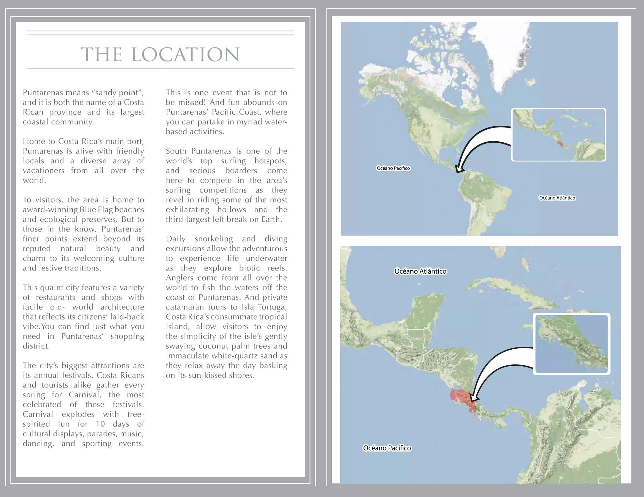 the location
Puntarenas means “sandy point”,         This is one event that is not to
and it is both the name of a Costa      be missed! And fun abounds on
Rican province and its largest          Puntarenas’ Pacific Coast, where
coastal community.                      you can partake in myriad water-
                                        based activities.
Home to Costa Rica’s main port,
Puntarenas is alive with friendly       South Puntarenas is one of the
locals and a diverse array of           world’s top surfing hotspots,
                                                                                 Océano Pací co
vacationers from all over the           and serious boarders come
world.                                  here to compete in the area’s
                                        surfing competitions as they
                                                                                                           Océano Atlántico
To visitors, the area is home to        revel in riding some of the most
award-winning Blue Flag beaches         exhilarating hollows and the
and ecological preserves. But to        third-largest left break on Earth.
those in the know, Puntarenas’
finer points extend beyond its          Daily snorkeling and diving
reputed natural beauty and              excursions allow the adventurous
charm to its welcoming culture          to experience life underwater
and festive traditions.                 as they explore biotic reefs.                   Océano Atlántico
                                        Anglers come from all over the
This quaint city features a variety     world to fish the waters off the
of restaurants and shops with           coast of Puntarenas. And private
facile old- world architecture          catamaran tours to Isla Tortuga,
that reflects its citizens’ laid-back   Costa Rica’s consummate tropical
vibe.You can find just what you         island, allow visitors to enjoy
need in Puntarenas’ shopping            the simplicity of the isle’s gently
district.                               swaying coconut palm trees and
                                        immaculate white-quartz sand as
The city’s biggest attractions are      they relax away the day basking
its annual festivals. Costa Ricans      on its sun-kissed shores.
and tourists alike gather every
spring for Carnival, the most
celebrated of these festivals.
Carnival explodes with free-
spirited fun for 10 days of
cultural displays, parades, music,
dancing, and sporting events.
                                                                              Océano Pací co
 