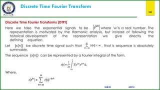 Discrete Time Fourier Transform
100
Discrete Time Fourier Transforms (DTFT)
Here we take the exponential signals to be where ‘w’is a real number. The
representation is motivated by the Harmonic analysis, but instead of following the
historical development of the representation we
defining equation.
give directly the
Let {x[n]} be discrete time signal such that
summable.
, that is sequence is absolutely
The sequence {x[n]} can be represented by a Fourier integral of the form,
Where,
SUB:ES UNIT:2
 