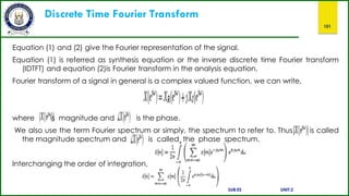 Discrete Time Fourier Transform
101
Equation (1) and (2) give the Fourier representation of the signal.
Equation (1) is referred as synthesis equation or the inverse discrete time Fourier transform
(IDTFT) and equation (2)is Fourier transform in the analysis equation.
Fourier transform of a signal in general is a complex valued function, we can write,
where s magnitude and is the phase.
We also use the term Fourier spectrum or simply, the spectrum to refer to. Thus is called
the magnitude spectrum and is called the phase spectrum.
Interchanging the order of integration,
SUB:ES UNIT:2
 
