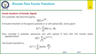 Discrete Time Fourier Transform
105
Fourier transform of Periodic Signals
For a periodic discrete-time signal,
its Fourier transform of this signal is periodic in w with period 2∏ , and is given
Now consider a periodic sequence x[n] with period N and with the Fourier series
representation
The Fourier transform is,
SUB:ES UNIT:2
 