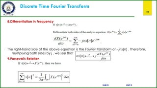 Discrete Time Fourier Transform
115
8.Differentiation in Frequency
The right-hand side of the above equation is the Fourier transform of - jnx[n] . Therefore,
multiplying both sides by j , we see that
9.Parseval’s Relation
SUB:ES UNIT:2
 