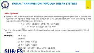 SIGNAL TRANSMISSION THROUGH LINEAR SYSTEMS
116
Linear Systems:
A system is said to be linear when it satisfies superposition and homogenate principles. Consider two
systems with inputs as x1(t), x2(t), and outputs as y1(t), y2(t) respectively. Then, according to the
superposition and homogenate principles,
T [a1 x1(t) + a2 x2(t)] = a1 T[x1(t)] + a2 T[x2(t)]
∴ T [a1 x1(t) + a2 x2(t)] = a1 y1(t) + a2
y2(t)
From the above expression, is clear that response of overall system is equal to response of individual
system.
Example: y(t) = 2x(t)
Solution:
y1 (t) = T[x1(t)] = 2x1(t)
y2 (t) = T[x2(t)] = 2x2(t)
T [a1 x1(t) + a2 x2(t)] = 2[ a1 x1(t) + a2 x2(t)]
Which is equal to a1y1(t) + a2 y2(t). Hence the system is said to be UNIT:2
 