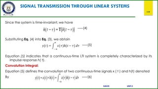 SIGNAL TRANSMISSION THROUGH LINEAR SYSTEMS
119
Since the system is time-invariant, we have
-----(4)
Substituting Eq. (4) into Eq. (3), we obtain
-----(5)
Equation (5) indicates that a continuous-time LTI system is completely characterized by its
impulse response h( t).
Convolution Integral:
Equation (5) defines the convolution of two continuous-time signals x ( t ) and h(t) denoted
By -----(6)
SUB:ES UNIT:2
 