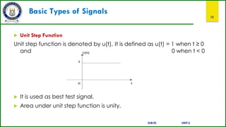 Basic Types of Signals
12
 Unit Step Function
Unit step function is denoted by u(t). It is defined as u(t) = 1 when t ≥ 0
and 0 when t < 0
 It is used as best test signal.
 Area under unit step function is unity.
SUB:ES UNIT:2
 