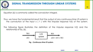 SIGNAL TRANSMISSION THROUGH LINEAR SYSTEMS
120
Equation (6) is commonly called the convolution integral.
Thus, we have the fundamental result that the output of any continuous-time LTI system is
the convolution of the input x ( t ) with the impulse response h(t) of the system.
The following figure illustrates the definition of the impulse response h(t) and the
relationship of Eq. (6).
Fig. : Continuous-time LTl system.
SUB:ES UNIT:2
 