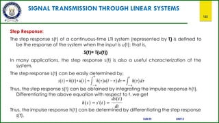 SIGNAL TRANSMISSION THROUGH LINEAR SYSTEMS
122
Step Response:
The step response s(t) of a continuous-time LTI system (represented by T) is defined to
be the response of the system when the input is u(t); that is,
S(t)= T{u(t)}
In many applications, the step response s(t) is also a useful characterization of the
system.
The step response s(t) can be easily determined by,
Thus, the step response s(t) can be obtained by integrating the impulse response h(t).
Differentiating the above equation with respect to t, we get
Thus, the impulse response h(t) can be determined by differentiating the step response
s(t).
SUB:ES UNIT:2
 