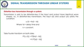 SIGNAL TRANSMISSION THROUGH LINEAR SYSTEMS
123
Distortion less transmission through a system:
Transmission is said to be distortion-less if the input and output have identical wave
shapes. i.e., in distortion-less transmission, the input x(t) and output y(t) satisfy the
condition:
y (t) = Kx(t - td)
Where td = delay time and
k = constant.
Take Fourier transform on both sides
FT[ y (t)] = FT[Kx(t - td)]
= K FT[x(t - td)]
SUB:ES UNIT:2
 