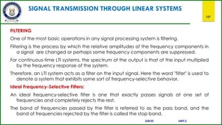 SIGNAL TRANSMISSION THROUGH LINEAR SYSTEMS
127
FILTERING
One of the most basic operations in any signal processing system is filtering.
Filtering is the process by which the relative amplitudes of the frequency components in
a signal are changed or perhaps some frequency components are suppressed.
For continuous-time LTI systems, the spectrum of the output is that of the input multiplied
by the frequency response of the system.
Therefore, an LTI system acts as a filter on the input signal. Here the word "filter" is used to
denote a system that exhibits some sort of frequency-selective behavior.
Ideal Frequency-Selective Filters:
An ideal frequency-selective filter is one that exactly passes signals at one set of
frequencies and completely rejects the rest.
The band of frequencies passed by the filter is referred to as the pass band, and the
band of frequencies rejected by the filter is called the stop band.
SUB:ES UNIT:2
 