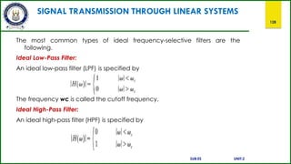 SIGNAL TRANSMISSION THROUGH LINEAR SYSTEMS
128
The most common types of ideal frequency-selective filters are the
following.
Ideal Low-Pass Filter:
An ideal low-pass filter (LPF) is specified by
The frequency wc is called the cutoff frequency.
Ideal High-Pass Filter:
An ideal high-pass filter (HPF) is specified by
SUB:ES UNIT:2
 