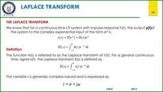 LAPLACE TRANSFORM
136
THE LAPLACE TRANSFORM
We know that for a continuous-time LTI system with impulse response h(t), the output y(t)of
the system to the complex exponential input of the form est is,
Definition:
The function H(s) is referred to as the Laplace transform of h(t). For a general continuous-
time signal x(t), the Laplace transform X(s) is defined as,
The variable s is generally complex-valued and is expressed as,
SUB:ES UNIT:2
 