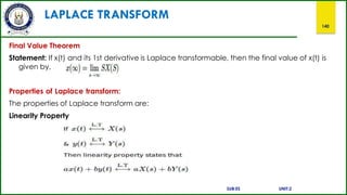 LAPLACE TRANSFORM
140
Final Value Theorem
Statement: If x(t) and its 1st derivative is Laplace transformable, then the final value of x(t) is
given by,
Properties of Laplace transform:
The properties of Laplace transform are:
Linearity Property
SUB:ES UNIT:2
 