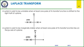 LAPLACE TRANSFORM
149
A system is said to be unstable when at least one pole of its transfer function is shifted to the
right half of s-plane.
A system is said to be marginally stable when at least one pole of its transfer function lies on
the jω axis of s-plane
SUB:ES UNIT:2
 