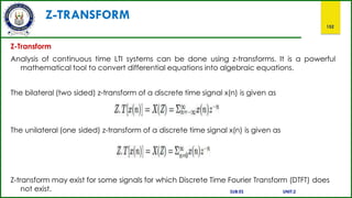 Z-TRANSFORM
152
Z-Transform
Analysis of continuous time LTI systems can be done using z-transforms. It is a powerful
mathematical tool to convert differential equations into algebraic equations.
The bilateral (two sided) z-transform of a discrete time signal x(n) is given as
The unilateral (one sided) z-transform of a discrete time signal x(n) is given as
Z-transform may exist for some signals for which Discrete Time Fourier Transform (DTFT) does
not exist. SUB:ES UNIT:2
 