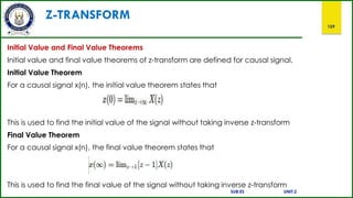 Z-TRANSFORM
159
Initial Value and Final Value Theorems
Initial value and final value theorems of z-transform are defined for causal signal.
Initial Value Theorem
For a causal signal x(n), the initial value theorem states that
This is used to find the initial value of the signal without taking inverse z-transform
Final Value Theorem
For a causal signal x(n), the final value theorem states that
This is used to find the final value of the signal without taking inverse z-transform
SUB:ES UNIT:2
 
