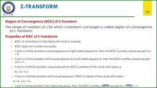 Z-TRANSFORM
160
Region of Convergence (ROC) of Z-Transform
The range of variation of z for which z-transform converges is called region of convergence
of z- transform.
Properties of ROC of Z-Transforms
 ROC of z-transform is indicated with circle in z-plane.
 ROC does not contain any poles.
 If x(n) is a finite duration causal sequence or right sided sequence, then the ROC is entire z-plane except at z
= 0.
 If x(n) is a finite duration anti-causal sequence or left sided sequence, then the ROC is entire z-plane except
at z = ∞.
 If x(n) is a infinite duration causal sequence, ROC is exterior of the circle with radius a.
i.e. |z| > a.
 If x(n) is a infinite duration anti-causal sequence, ROC is interior of the circle with radius
a. i.e. |z| < a.
SUB:ES UNIT:2
 f x(n) is a finite duration two sided sequence, then the ROC is entire z-plane except at z = 0 & z = ∞.
 