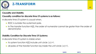 Z-TRANSFORM
163
Causality and Stability
Causality condition for discrete time LTI systems is as follows:
A discrete time LTI system is causal when,
 ROC is outside the outermost pole.
 In The transfer function H[Z], the order of numerator cannot be grater than the order of
denominator.
Stability Condition for Discrete Time LTI Systems:
A discrete time LTI system is stable when
 its system function H[Z] include unit circle |z|=1.
 all poles of the transfer function lay inside the unit circle |z|=1.
SUB:ES UNIT:2
 