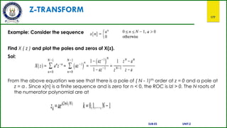 Z-TRANSFORM
177
Example: Consider the sequence
Find X ( z ) and plot the poles and zeros of X(z).
Sol:
From the above equation we see that there is a pole of ( N - 1)th order at z = 0 and a pole at
z = a . Since x[n] is a finite sequence and is zero for n < 0, the ROC is IzI > 0. The N roots of
the numerator polynomial are at
SUB:ES UNIT:2
 