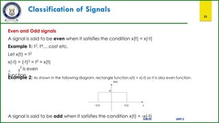 Classification of Signals
23
Even and Odd signals
A signal is said to be even when it satisfies the condition x(t) = x(-t)
Example 1: t2, t4… cost etc.
Let x(t) = t2
x(-t) = (-t)2 = t2 = x(t)
∴ t
2
is even
function
Example 2: As shown in the following diagram, rectangle function x(t) = x(-t) so it is also even function.
A signal is said to be odd when it satisfies the condition x(t) = -x(-t)
SUB:ES UNIT:2
 