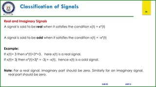 Classification of Signals
26
Real and Imaginary Signals
A signal is said to be real when it satisfies the condition x(t) = x*(t)
A signal is said to be odd when it satisfies the condition x(t) = -x*(t)
Example:
If x(t)= 3 then x*(t)=3*=3, here x(t) is a real signal.
If x(t)= 3j then x*(t)=3j* = -3j = -x(t), hence x(t) is a odd signal.
Note: For a real signal, imaginary part should be zero. Similarly for an imaginary signal,
real part should be zero.
SUB:ES UNIT:2
 