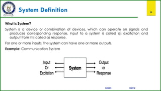 System Definition 35
What is System?
System is a device or combination of devices, which can operate on signals and
produces corresponding response. Input to a system is called as excitation and
output from it is called as response.
For one or more inputs, the system can have one or more outputs.
Example: Communication System
SUB:ES UNIT:2
 
