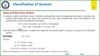 Classification of Systems
37
Linear and Non-linear Systems
A system is said to be linear when it satisfies superposition and homogenate principles. Consider two
systems with inputs as x1(t), x2(t), and outputs as y1(t), y2(t) respectively. Then, according to the
superposition and homogenate principles,
T [a1 x1(t) + a2 x2(t)] = a1 T[x1(t)] + a2 T[x2(t)]
∴ T [a1 x1(t) + a2 x2(t)] = a1 y1(t) + a2
y2(t)
From the above expression, is clear that response of overall system is equal to response of individual
system.
Example: y(t) = x2(t)
Solution:
y1 (t) = T[x1(t)] = x12(t)
y2 (t) = T[x2(t)] = x22(t)
T [a1 x1(t) + a2 x2(t)] = [ a1 x1(t) + a2 x2(t)]2
Which is not equal to a1 y1(t) + a2 y2(t). Hence the system is said to be non linear.
SUB:ES UNIT:2
 