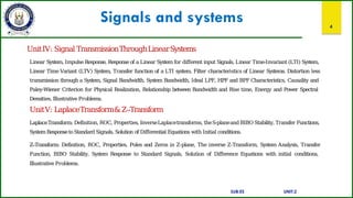 Signals and systems 4
UnitIV: Signal TransmissionThroughLinearSystems
Linear System, ImpulseResponse, Response of a Linear System for different input Signals, Linear Time-Invariant (LTI) System,
Linear Time Variant (LTV) System, Transfer function of a LTI system. Filter characteristics of Linear Systems. Distortion less
transmission through a System, Signal Bandwidth, System Bandwidth, Ideal LPF, HPF and BPF Characteristics, Causality and
Paley-Wiener Criterion for Physical Realization, Relationship between Bandwidth and Rise time, Energy and Power Spectral
Densities, Illustrative Problems.
UnitV: LaplaceTransform&Z–Transform
LaplaceTransform: Definition, ROC, Properties, InverseLaplacetransforms, theS-planeand BIBO Stability, Transfer Functions,
SystemResponsetoStandard Signals, Solution of Differential Equations with Initial conditions.
Z–Transform: Definition, ROC, Properties, Poles and Zeros in Z-plane, The inverse Z-Transform, System Analysis, Transfer
Function, BIBO Stability, System Response to Standard Signals, Solution of Difference Equations with initial conditions,
Illustrative Problems.
SUB:ES UNIT:2
 