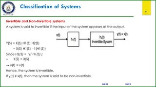 Classification of Systems
41
Invertible and Non-Invertible systems
A system is said to invertible if the input of the system appears at the output.
Y(S) = X(S) H1(S) H2(S)
= X(S) H1(S) · 1(H1(S))
Since H2(S) = 1/( H1(S) )
∴ Y(S) = X(S)
→ y(t) = x(t)
Hence, the system is invertible.
If y(t) ≠ x(t), then the system is said to be non-invertible.
SUB:ES UNIT:2
 