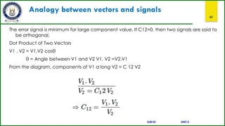 Analogy between vectors and signals
62
The error signal is minimum for large component value. If C12=0, then two signals are said to
be orthogonal.
Dot Product of Two Vectors
V1 . V2 = V1.V2 cosθ
θ = Angle between V1 and V2 V1. V2 =V2.V1
From the diagram, components of V1 a long V2 = C 12 V2
SUB:ES UNIT:2
 