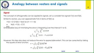 Analogy between vectors and signals
63
Signal
The concept of orthogonality can be applied to signals. Let us consider two signals f1(t) and f2(t).
Similar to vectors, you can approximate f1(t) in terms of f2(t) as
f1(t) = C12 f2(t) + fe(t) for (t1 < t < t2)
⇒ fe(t) = f1(t) – C12
f2(t)
One possible way of minimizing the error is integrating over the interval t1 to t2.
However, this step also does not reduce the error to appreciable extent. This can be corrected by taking
the square of error function.
SUB:ES UNIT:2
 
