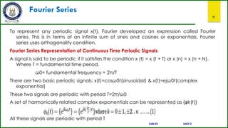 Fourier Series
71
To represent any periodic signal x(t), Fourier developed an expression called Fourier
series. This is in terms of an infinite sum of sines and cosines or exponentials. Fourier
series uses orthoganality condition.
Fourier Series Representation of Continuous Time Periodic Signals
A signal is said to be periodic if it satisfies the condition x (t) = x (t + T) or x (n) = x (n + N).
Where T = fundamental time period,
ω0= fundamental frequency = 2π/T
There are two basic periodic signals: x(t)=cosω0t(sinusoidal) & x(t)=ejω0t(complex
exponential)
These two signals are periodic with period T=2π/ω0
A set of harmonically related complex exponentials can be represented as {ϕk(t)}
All these signals are periodic with period T
SUB:ES UNIT:2
 