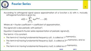 Fourier Series
72
According to orthogonal signal space approximation of a function x (t) with n, mutually
orthogonal functions is given by
Where ak = Fourier coefficient = coefficient of approximation.
This signal x(t) is also periodic with period T.
Equation 2 represents Fourier series representation of periodic signal x(t).
The term k = 0 is constant.
 The term k=±1 having fundamental frequency ω0 , is called as 1st harmonics.
 The term k=±2 having fundamental frequency 2ω0 , is called as 2nd harmonics, and so
on...
 The term k=±n having fundamental frequency nω0, is called as nth harmonics.
SUB:ES UNIT:2
 