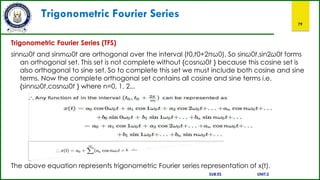 Trigonometric Fourier Series
79
Trigonometric Fourier Series (TFS)
sinnω0t and sinmω0t are orthogonal over the interval (t0,t0+2πω0). So sinω0t,sin2ω0t forms
an orthogonal set. This set is not complete without {cosnω0t } because this cosine set is
also orthogonal to sine set. So to complete this set we must include both cosine and sine
terms. Now the complete orthogonal set contains all cosine and sine terms i.e.
{sinnω0t,cosnω0t } where n=0, 1, 2...
The above equation represents trigonometric Fourier series representation of x(t).
SUB:ES UNIT:2
 
