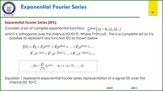Exponential Fourier Series
81
Exponential Fourier Series (EFS):
Consider a set of complex exponential functions
which is orthogonal over the interval (t0,t0+T). Where T=2π/ω0 . This is a complete set so it is
possible to represent any function f(t) as shown below
Equation 1 represents exponential Fourier series representation of a signal f(t) over the
interval (t0, t0+T).
SUB:ES UNIT:2
 