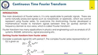 Continuous Time Fourier Transform
84
INTRODUCTION:
The main drawback of Fourier series is, it is only applicable to periodic signals. There are
some naturally produced signals such as nonperiodic or aperiodic, which we cannot
represent using Fourier series. To overcome this shortcoming, Fourier developed a
mathematical model to transform signals between time (or spatial) domain to
frequency domain & vice versa, which is called 'Fourier transform'.
Fourier transform has many applications in physics and engineering such as analysis of LTI
systems, RADAR, astronomy, signal processing etc.
Deriving Fourier transform from Fourier series:
Consider a periodic signal f(t) with period T. The complex Fourier series representation of
f(t) is given as
SUB:ES UNIT:2
 