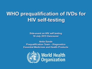 IAS 2015, Vancouver | 19-22 July 20151 |
WHO prequalification of IVDs for
HIV self-testing
Side-event on HIV self testing
18 July 2015 Vancouver
Anita Sands
Prequalification Team – Diagnostics
Essential Medicines and Health Products
 